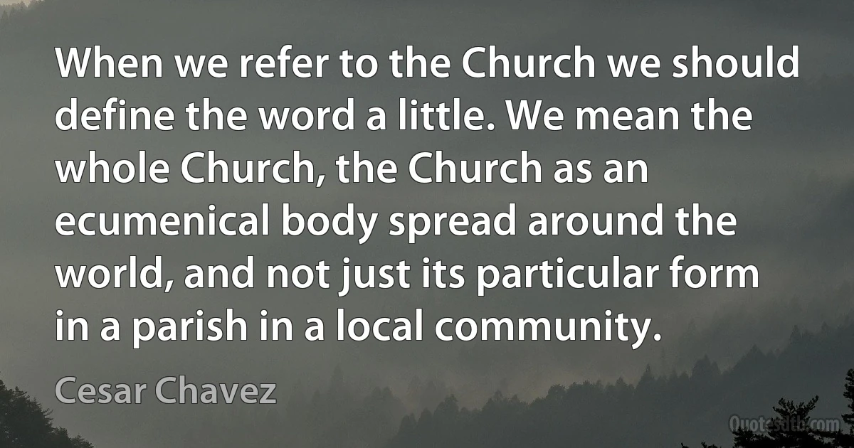 When we refer to the Church we should define the word a little. We mean the whole Church, the Church as an ecumenical body spread around the world, and not just its particular form in a parish in a local community. (Cesar Chavez)