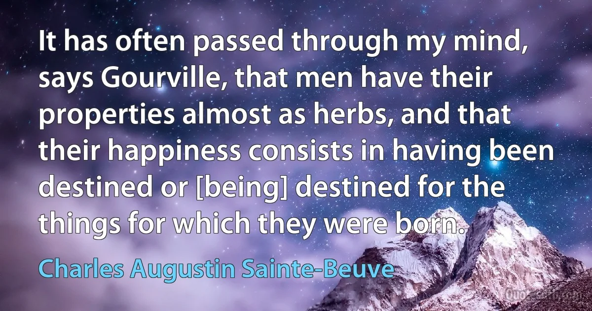 It has often passed through my mind, says Gourville, that men have their properties almost as herbs, and that their happiness consists in having been destined or [being] destined for the things for which they were born. (Charles Augustin Sainte-Beuve)