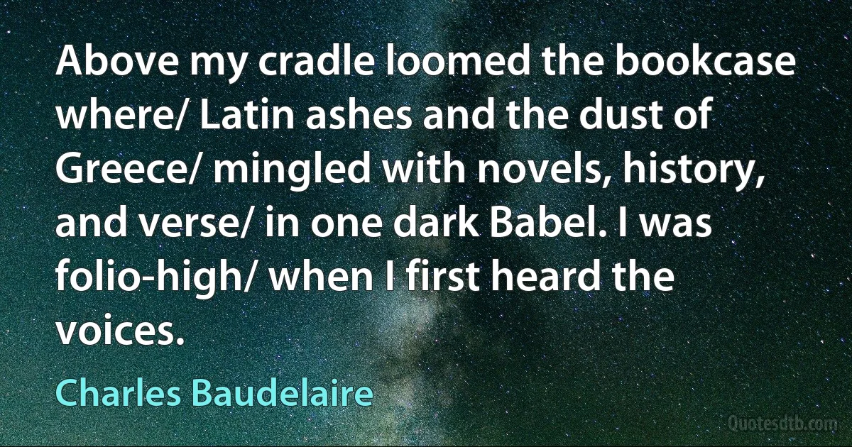 Above my cradle loomed the bookcase where/ Latin ashes and the dust of Greece/ mingled with novels, history, and verse/ in one dark Babel. I was folio-high/ when I first heard the voices. (Charles Baudelaire)