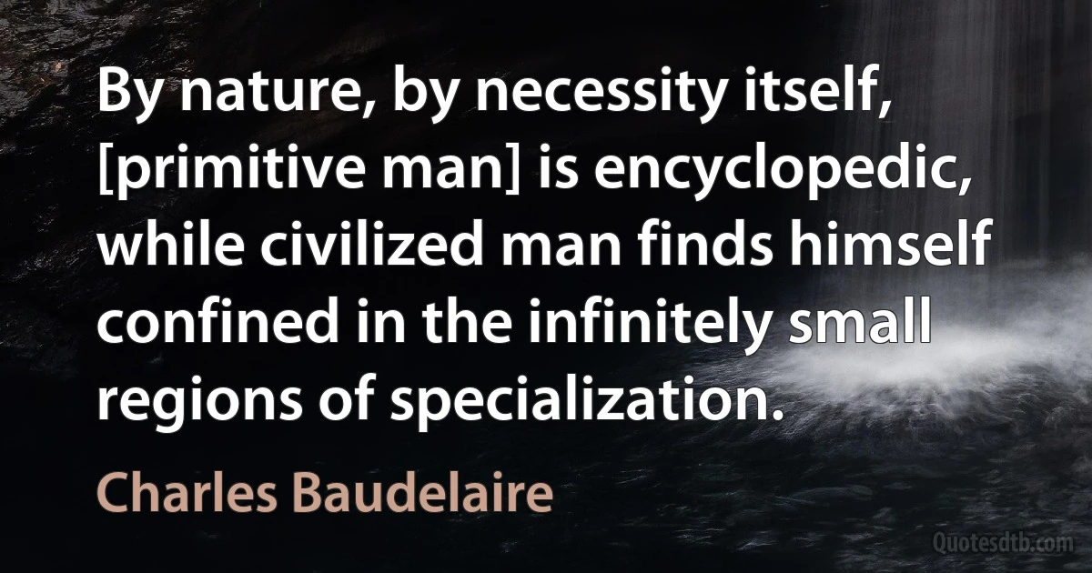 By nature, by necessity itself, [primitive man] is encyclopedic, while civilized man finds himself confined in the infinitely small regions of specialization. (Charles Baudelaire)