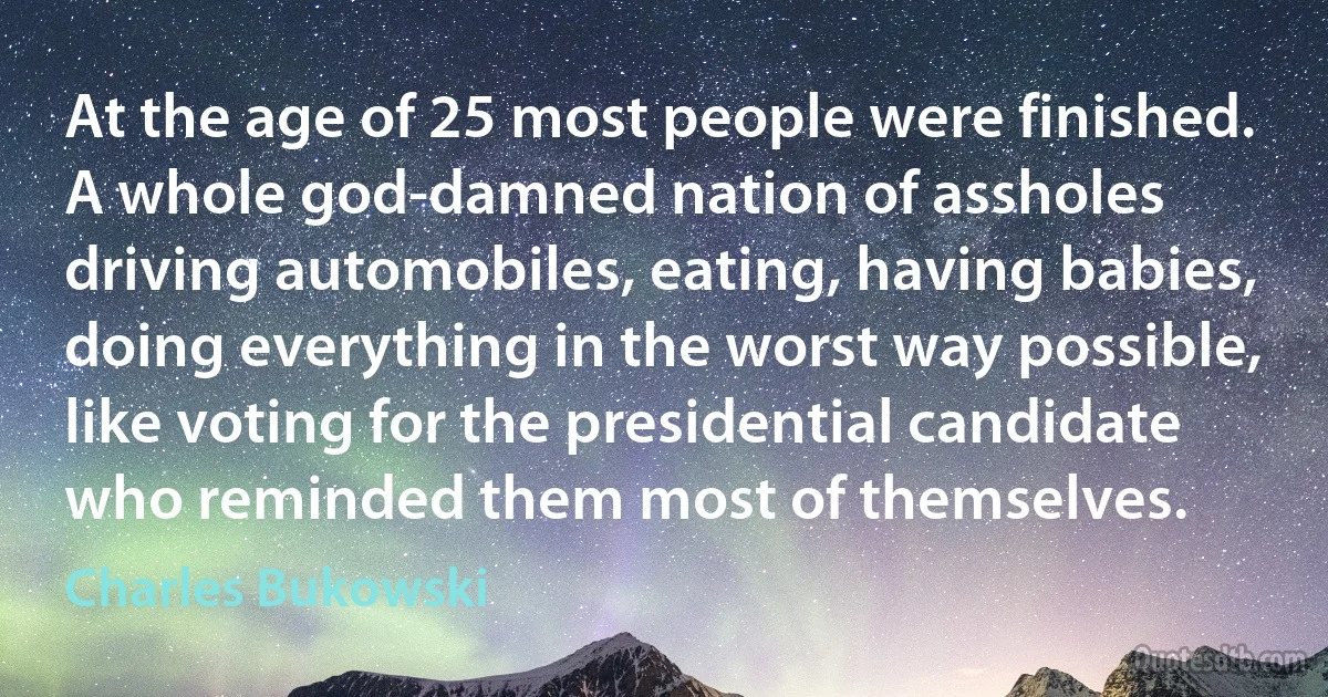 At the age of 25 most people were finished. A whole god-damned nation of assholes driving automobiles, eating, having babies, doing everything in the worst way possible, like voting for the presidential candidate who reminded them most of themselves. (Charles Bukowski)