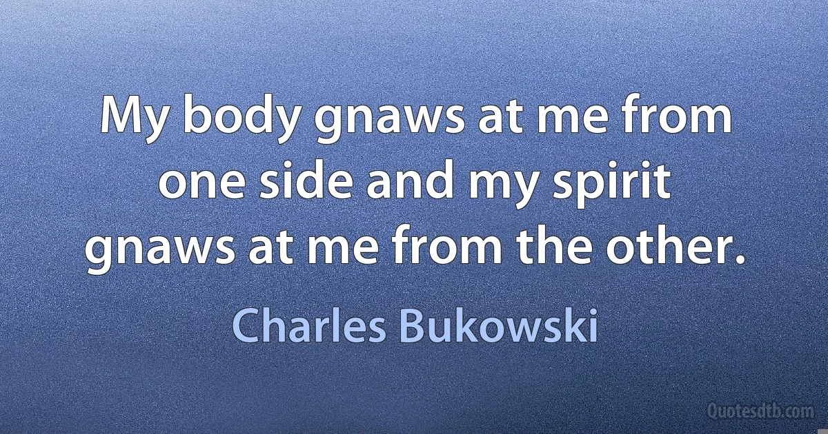 My body gnaws at me from one side and my spirit gnaws at me from the other. (Charles Bukowski)