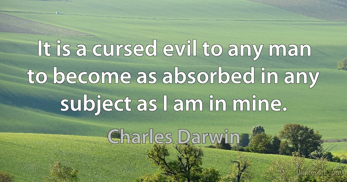 It is a cursed evil to any man to become as absorbed in any subject as I am in mine. (Charles Darwin)