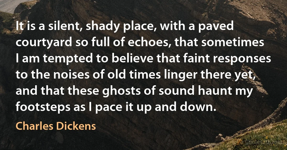 It is a silent, shady place, with a paved courtyard so full of echoes, that sometimes I am tempted to believe that faint responses to the noises of old times linger there yet, and that these ghosts of sound haunt my footsteps as I pace it up and down. (Charles Dickens)