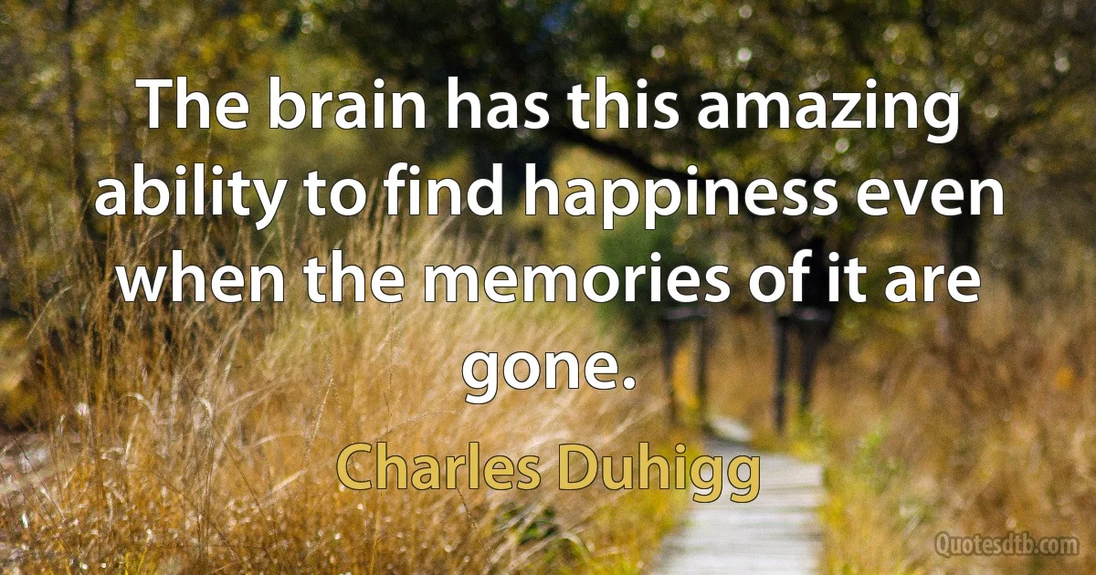 The brain has this amazing ability to find happiness even when the memories of it are gone. (Charles Duhigg)