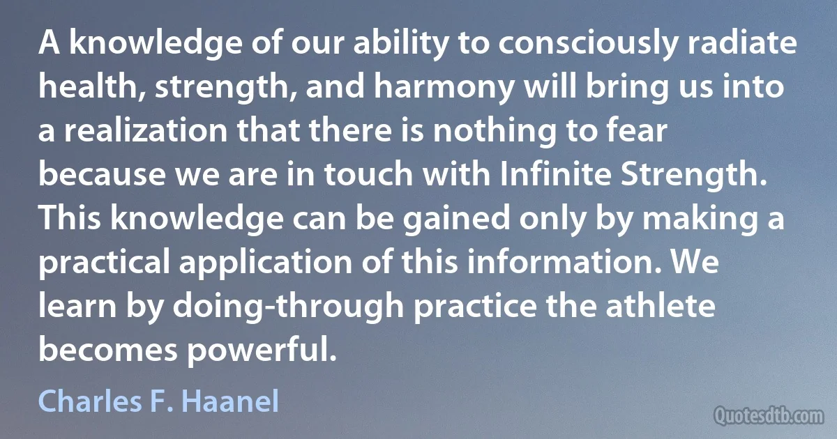 A knowledge of our ability to consciously radiate health, strength, and harmony will bring us into a realization that there is nothing to fear because we are in touch with Infinite Strength. This knowledge can be gained only by making a practical application of this information. We learn by doing-through practice the athlete becomes powerful. (Charles F. Haanel)