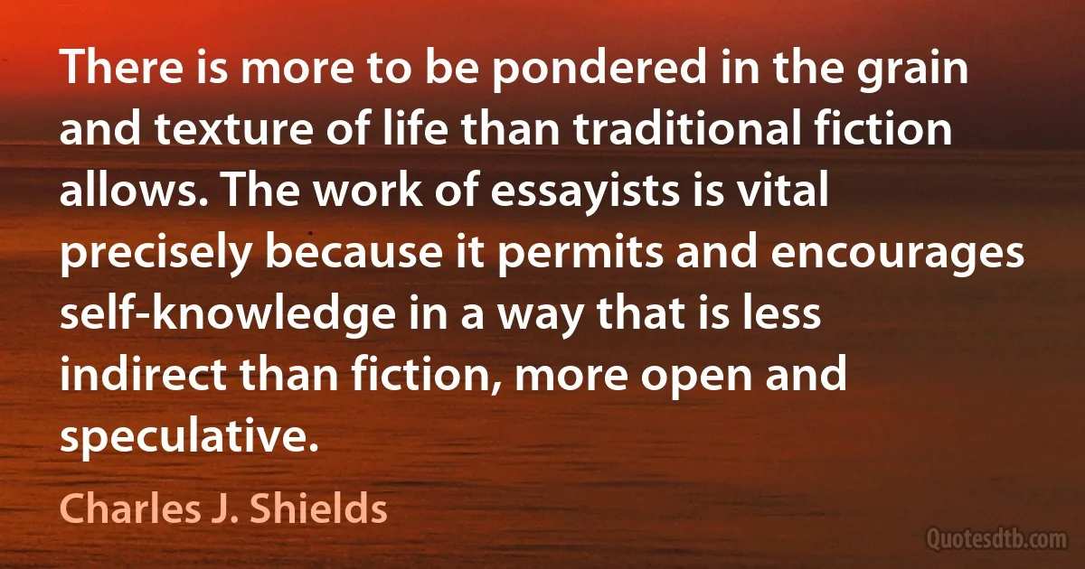 There is more to be pondered in the grain and texture of life than traditional fiction allows. The work of essayists is vital precisely because it permits and encourages self-knowledge in a way that is less indirect than fiction, more open and speculative. (Charles J. Shields)