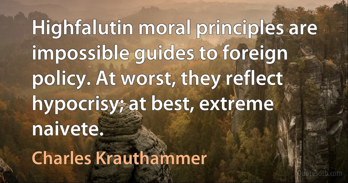 Highfalutin moral principles are impossible guides to foreign policy. At worst, they reflect hypocrisy; at best, extreme naivete. (Charles Krauthammer)