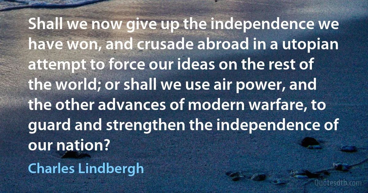 Shall we now give up the independence we have won, and crusade abroad in a utopian attempt to force our ideas on the rest of the world; or shall we use air power, and the other advances of modern warfare, to guard and strengthen the independence of our nation? (Charles Lindbergh)