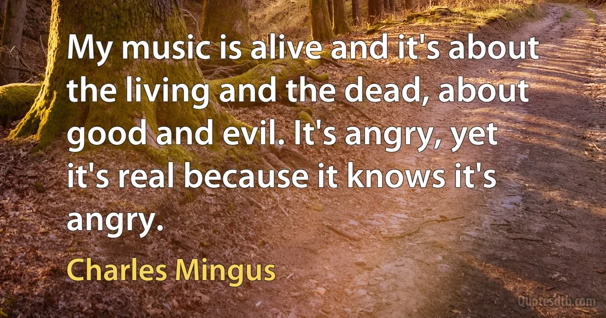 My music is alive and it's about the living and the dead, about good and evil. It's angry, yet it's real because it knows it's angry. (Charles Mingus)