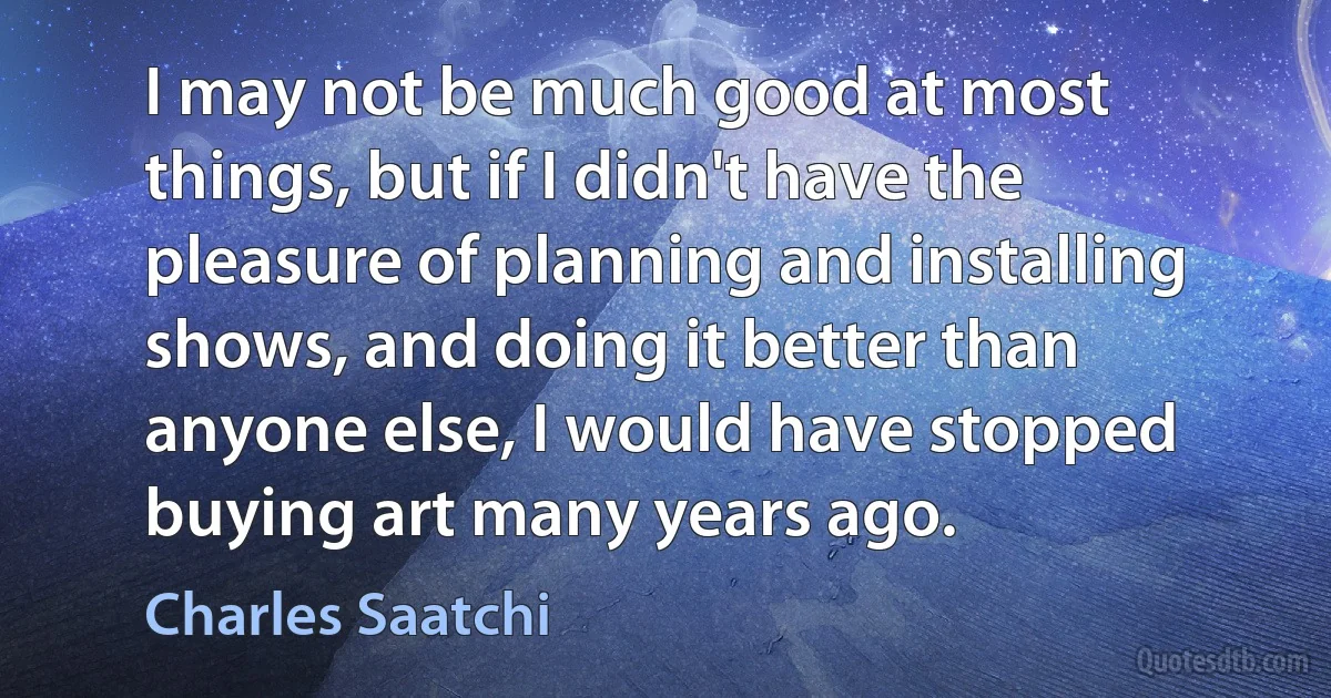 I may not be much good at most things, but if I didn't have the pleasure of planning and installing shows, and doing it better than anyone else, I would have stopped buying art many years ago. (Charles Saatchi)