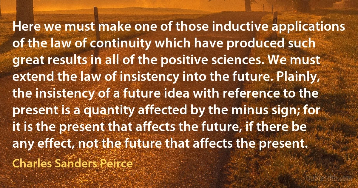 Here we must make one of those inductive applications of the law of continuity which have produced such great results in all of the positive sciences. We must extend the law of insistency into the future. Plainly, the insistency of a future idea with reference to the present is a quantity affected by the minus sign; for it is the present that affects the future, if there be any effect, not the future that affects the present. (Charles Sanders Peirce)