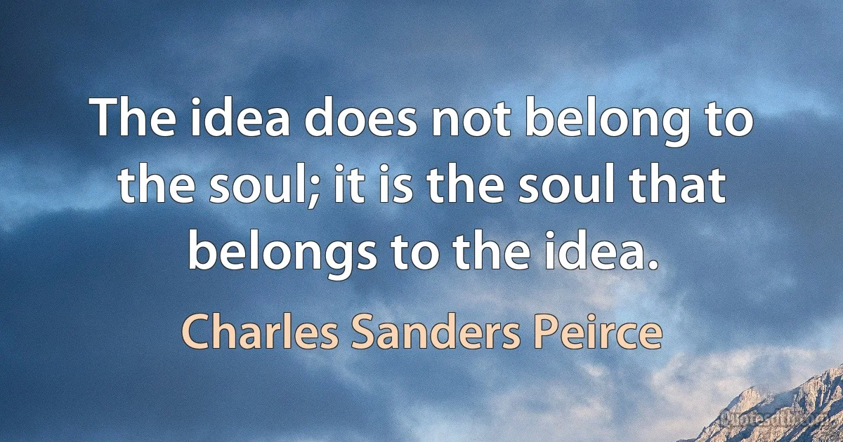 The idea does not belong to the soul; it is the soul that belongs to the idea. (Charles Sanders Peirce)