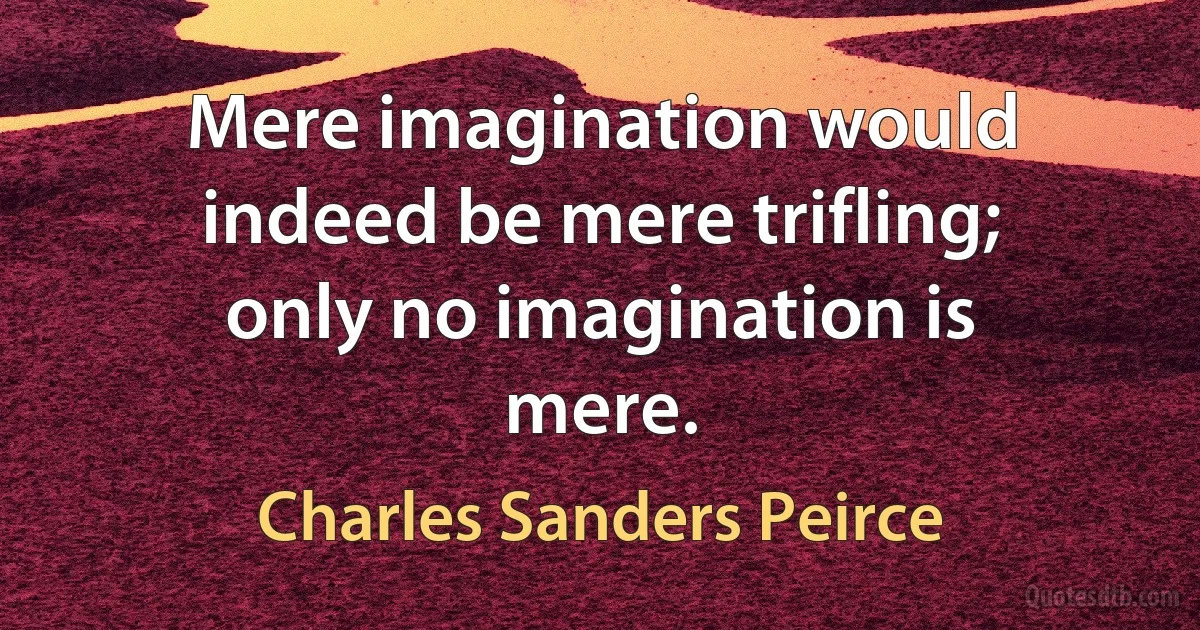 Mere imagination would indeed be mere trifling; only no imagination is mere. (Charles Sanders Peirce)