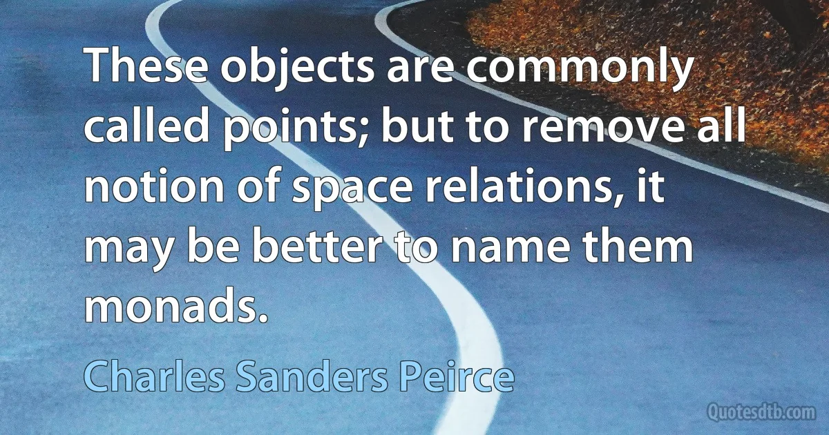 These objects are commonly called points; but to remove all notion of space relations, it may be better to name them monads. (Charles Sanders Peirce)