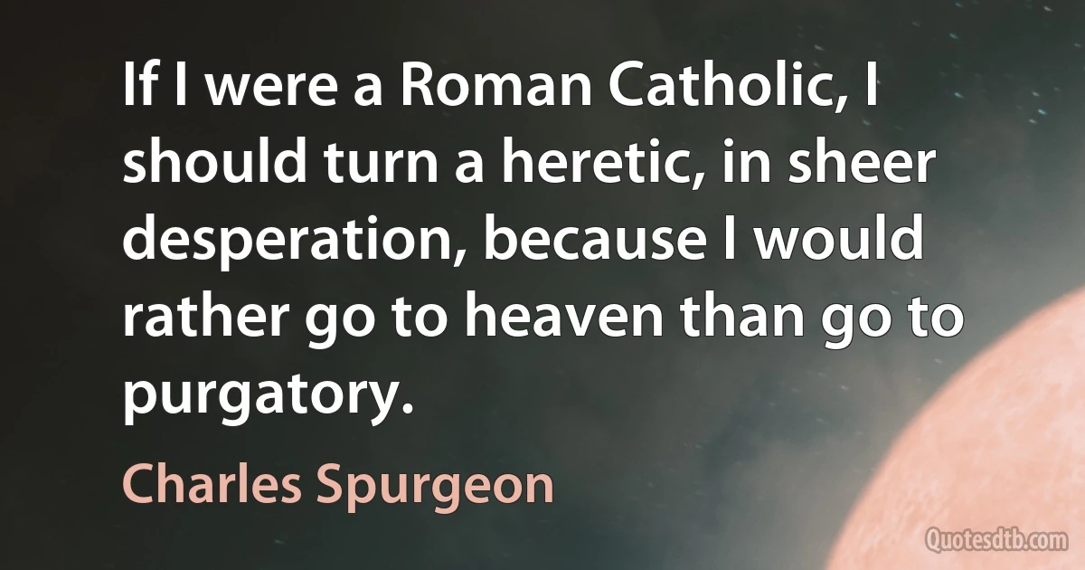 If I were a Roman Catholic, I should turn a heretic, in sheer desperation, because I would rather go to heaven than go to purgatory. (Charles Spurgeon)