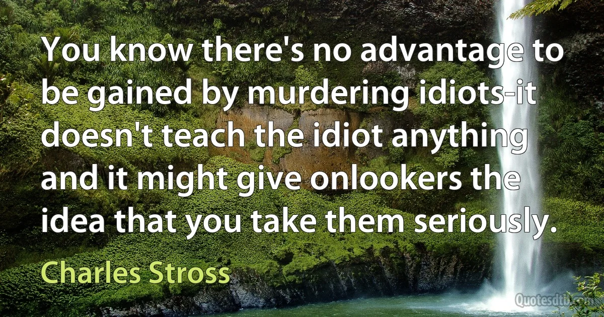 You know there's no advantage to be gained by murdering idiots-it doesn't teach the idiot anything and it might give onlookers the idea that you take them seriously. (Charles Stross)