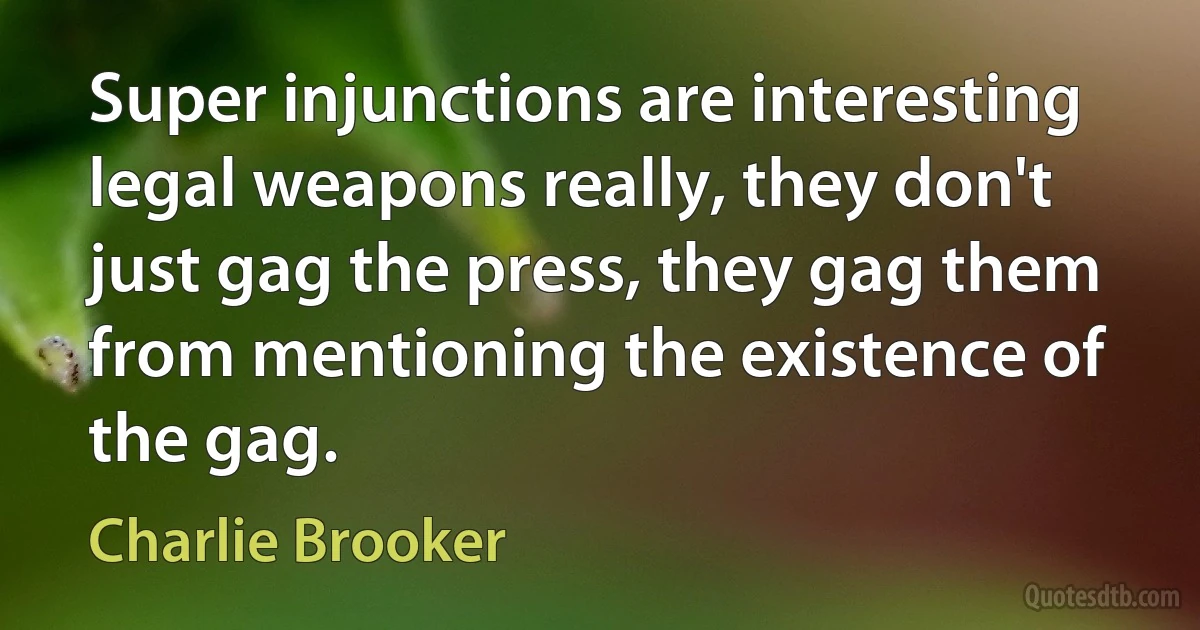 Super injunctions are interesting legal weapons really, they don't just gag the press, they gag them from mentioning the existence of the gag. (Charlie Brooker)