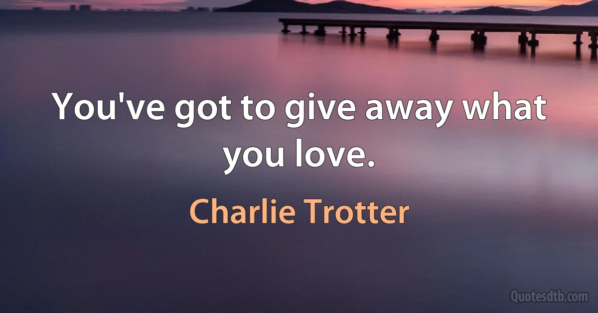 You've got to give away what you love. (Charlie Trotter)