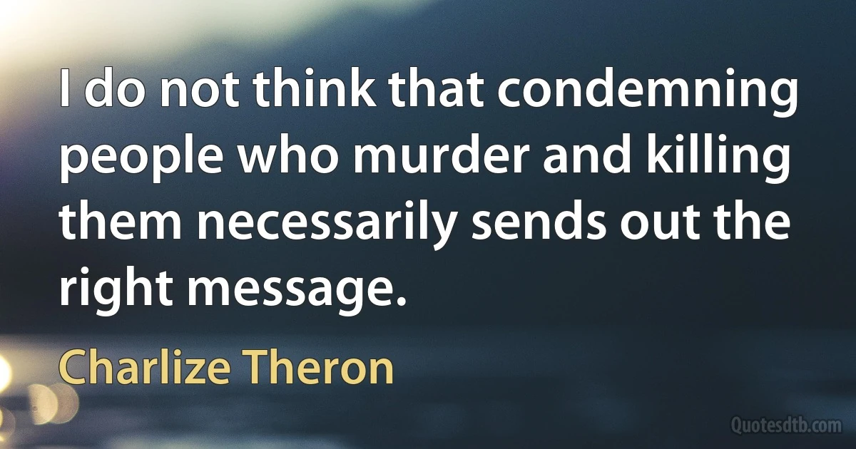 I do not think that condemning people who murder and killing them necessarily sends out the right message. (Charlize Theron)