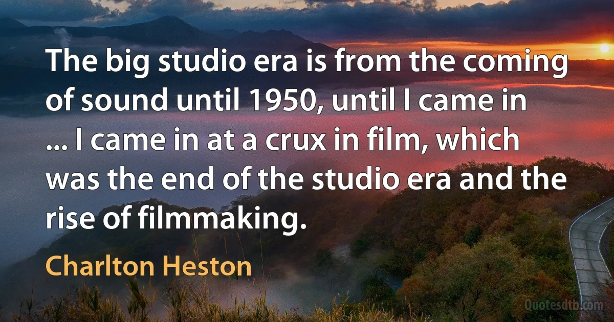 The big studio era is from the coming of sound until 1950, until I came in ... I came in at a crux in film, which was the end of the studio era and the rise of filmmaking. (Charlton Heston)