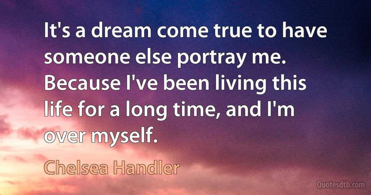 It's a dream come true to have someone else portray me. Because I've been living this life for a long time, and I'm over myself. (Chelsea Handler)