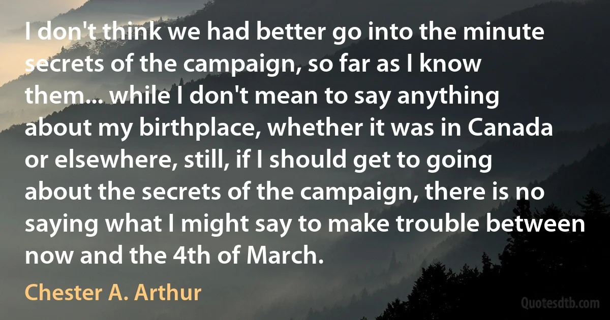 I don't think we had better go into the minute secrets of the campaign, so far as I know them... while I don't mean to say anything about my birthplace, whether it was in Canada or elsewhere, still, if I should get to going about the secrets of the campaign, there is no saying what I might say to make trouble between now and the 4th of March. (Chester A. Arthur)