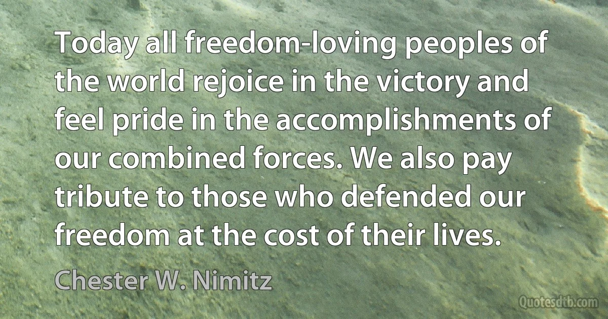 Today all freedom-loving peoples of the world rejoice in the victory and feel pride in the accomplishments of our combined forces. We also pay tribute to those who defended our freedom at the cost of their lives. (Chester W. Nimitz)