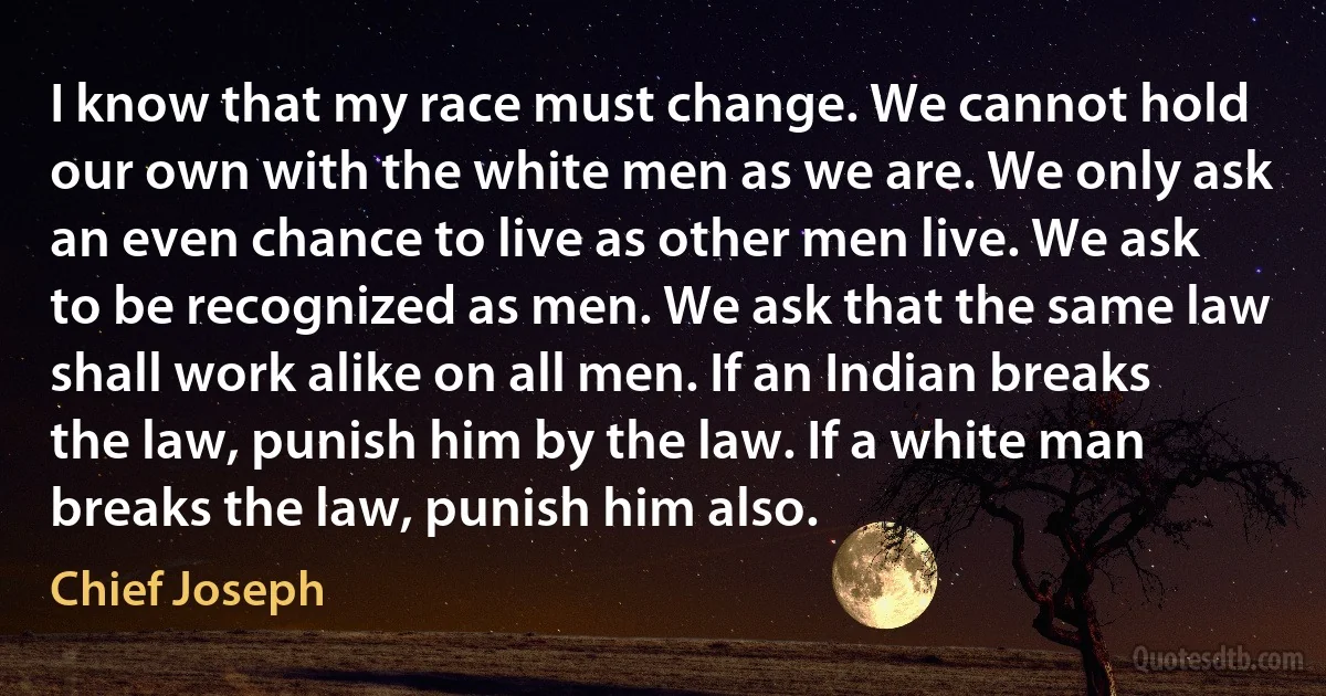 I know that my race must change. We cannot hold our own with the white men as we are. We only ask an even chance to live as other men live. We ask to be recognized as men. We ask that the same law shall work alike on all men. If an Indian breaks the law, punish him by the law. If a white man breaks the law, punish him also. (Chief Joseph)