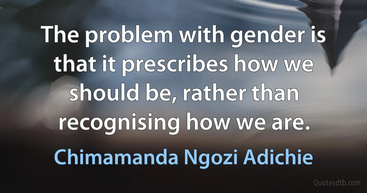 The problem with gender is that it prescribes how we should be, rather than recognising how we are. (Chimamanda Ngozi Adichie)