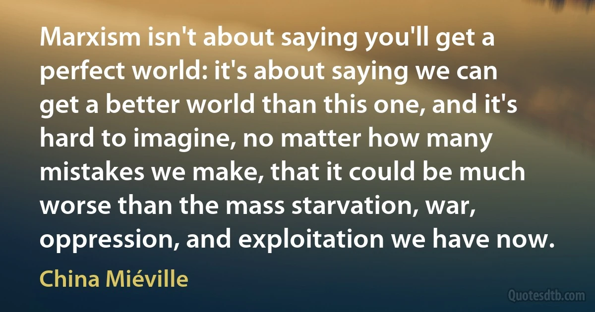 Marxism isn't about saying you'll get a perfect world: it's about saying we can get a better world than this one, and it's hard to imagine, no matter how many mistakes we make, that it could be much worse than the mass starvation, war, oppression, and exploitation we have now. (China Miéville)