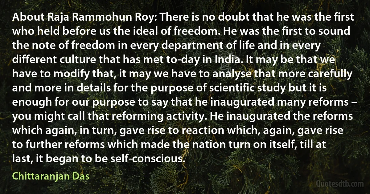 About Raja Rammohun Roy: There is no doubt that he was the first who held before us the ideal of freedom. He was the first to sound the note of freedom in every department of life and in every different culture that has met to-day in India. It may be that we have to modify that, it may we have to analyse that more carefully and more in details for the purpose of scientific study but it is enough for our purpose to say that he inaugurated many reforms – you might call that reforming activity. He inaugurated the reforms which again, in turn, gave rise to reaction which, again, gave rise to further reforms which made the nation turn on itself, till at last, it began to be self-conscious. (Chittaranjan Das)