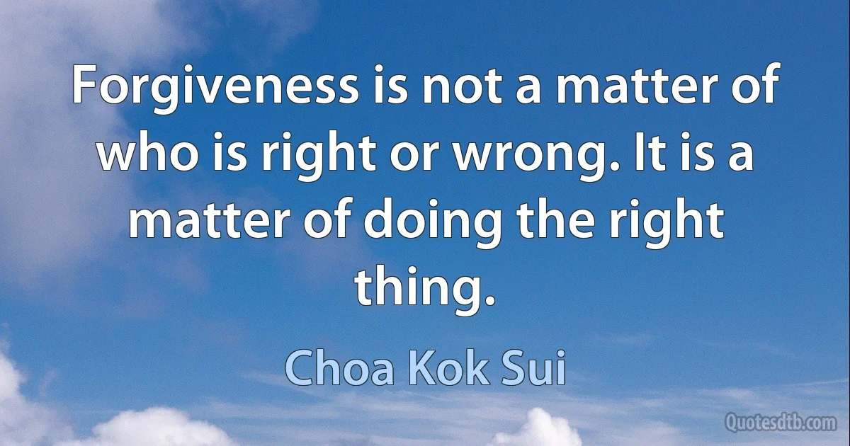 Forgiveness is not a matter of who is right or wrong. It is a matter of doing the right thing. (Choa Kok Sui)