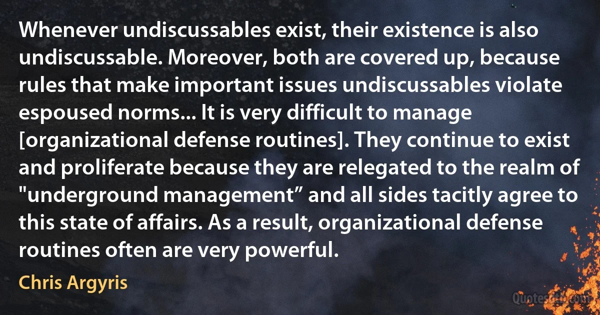 Whenever undiscussables exist, their existence is also undiscussable. Moreover, both are covered up, because rules that make important issues undiscussables violate espoused norms... It is very difficult to manage [organizational defense routines]. They continue to exist and proliferate because they are relegated to the realm of "underground management” and all sides tacitly agree to this state of affairs. As a result, organizational defense routines often are very powerful. (Chris Argyris)