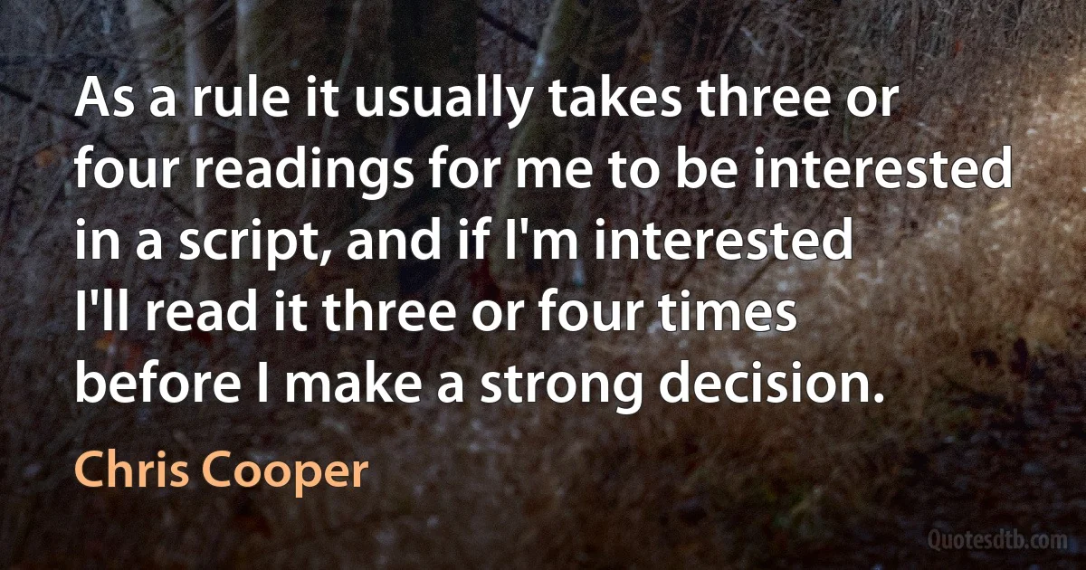 As a rule it usually takes three or four readings for me to be interested in a script, and if I'm interested I'll read it three or four times before I make a strong decision. (Chris Cooper)