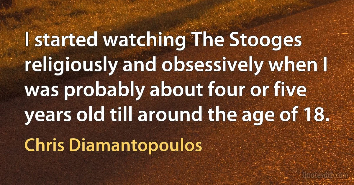 I started watching The Stooges religiously and obsessively when I was probably about four or five years old till around the age of 18. (Chris Diamantopoulos)