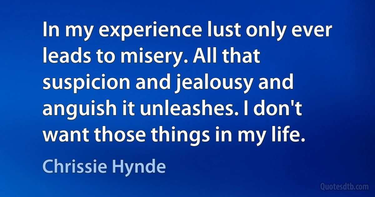 In my experience lust only ever leads to misery. All that suspicion and jealousy and anguish it unleashes. I don't want those things in my life. (Chrissie Hynde)