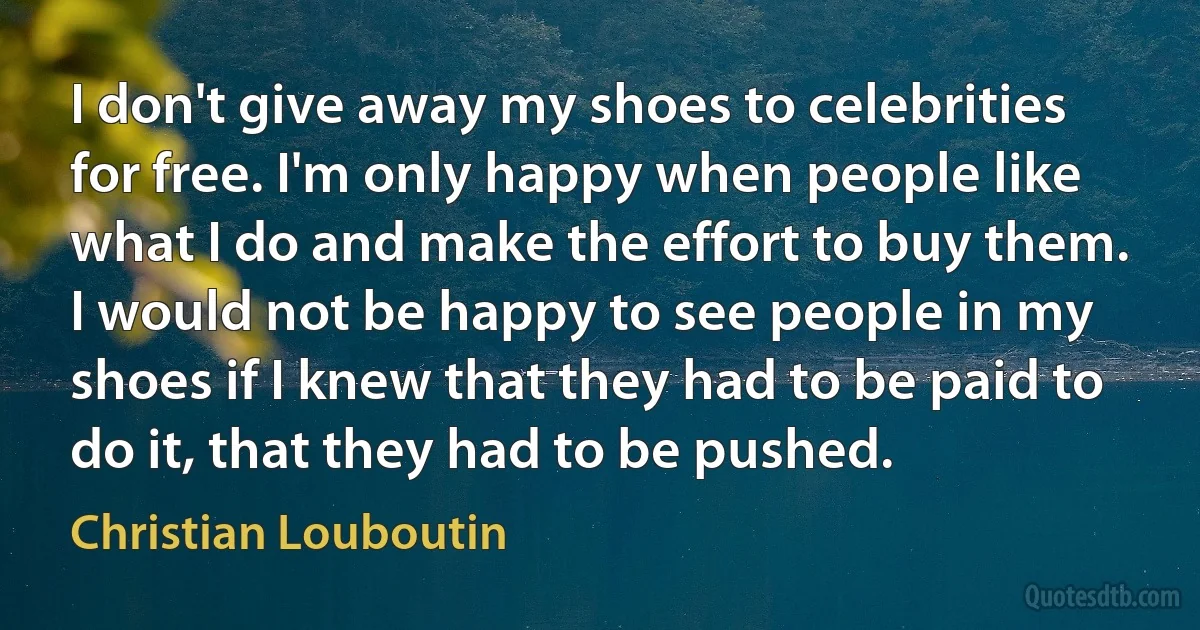 I don't give away my shoes to celebrities for free. I'm only happy when people like what I do and make the effort to buy them. I would not be happy to see people in my shoes if I knew that they had to be paid to do it, that they had to be pushed. (Christian Louboutin)