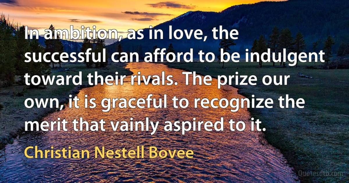 In ambition, as in love, the successful can afford to be indulgent toward their rivals. The prize our own, it is graceful to recognize the merit that vainly aspired to it. (Christian Nestell Bovee)