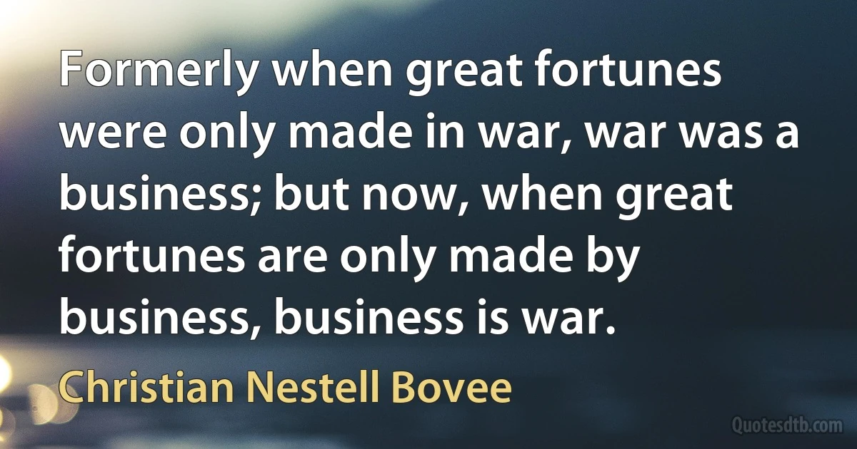 Formerly when great fortunes were only made in war, war was a business; but now, when great fortunes are only made by business, business is war. (Christian Nestell Bovee)