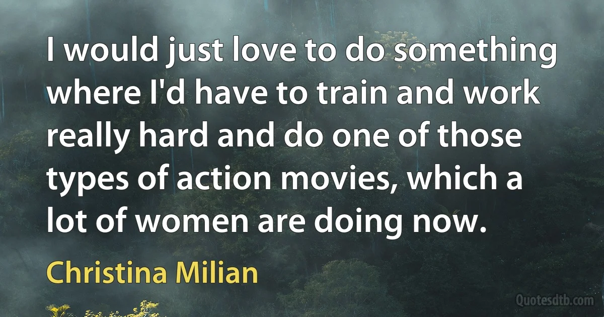 I would just love to do something where I'd have to train and work really hard and do one of those types of action movies, which a lot of women are doing now. (Christina Milian)