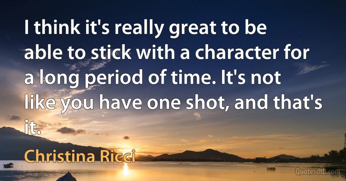 I think it's really great to be able to stick with a character for a long period of time. It's not like you have one shot, and that's it. (Christina Ricci)