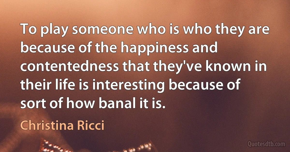 To play someone who is who they are because of the happiness and contentedness that they've known in their life is interesting because of sort of how banal it is. (Christina Ricci)