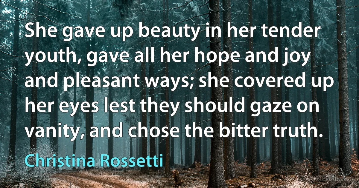 She gave up beauty in her tender youth, gave all her hope and joy and pleasant ways; she covered up her eyes lest they should gaze on vanity, and chose the bitter truth. (Christina Rossetti)