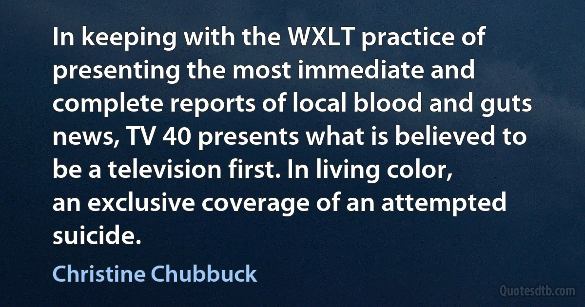 In keeping with the WXLT practice of presenting the most immediate and complete reports of local blood and guts news, TV 40 presents what is believed to be a television first. In living color, an exclusive coverage of an attempted suicide. (Christine Chubbuck)