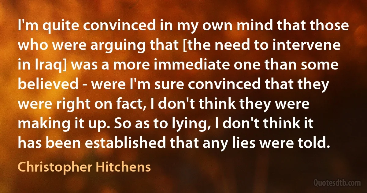 I'm quite convinced in my own mind that those who were arguing that [the need to intervene in Iraq] was a more immediate one than some believed - were I'm sure convinced that they were right on fact, I don't think they were making it up. So as to lying, I don't think it has been established that any lies were told. (Christopher Hitchens)