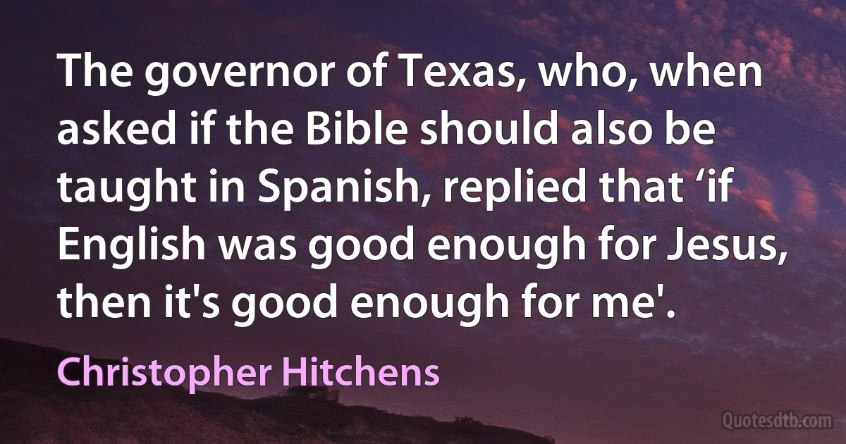 The governor of Texas, who, when asked if the Bible should also be taught in Spanish, replied that ‘if English was good enough for Jesus, then it's good enough for me'. (Christopher Hitchens)