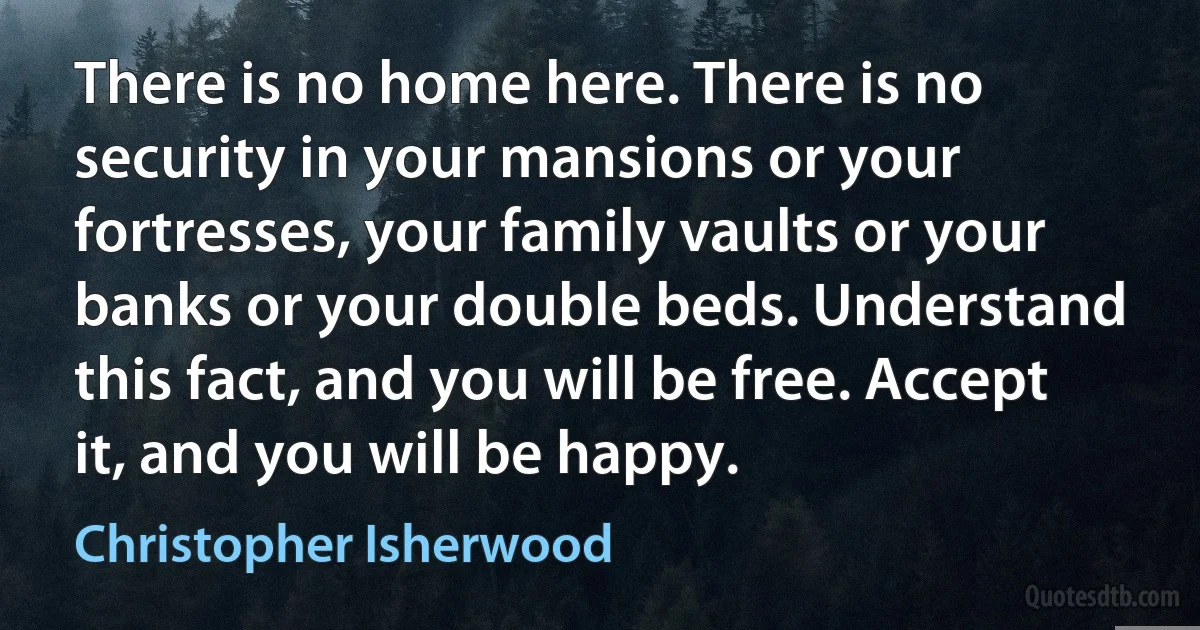 There is no home here. There is no security in your mansions or your fortresses, your family vaults or your banks or your double beds. Understand this fact, and you will be free. Accept it, and you will be happy. (Christopher Isherwood)