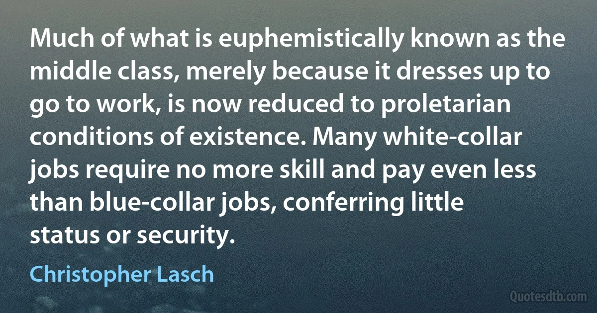 Much of what is euphemistically known as the middle class, merely because it dresses up to go to work, is now reduced to proletarian conditions of existence. Many white-collar jobs require no more skill and pay even less than blue-collar jobs, conferring little status or security. (Christopher Lasch)