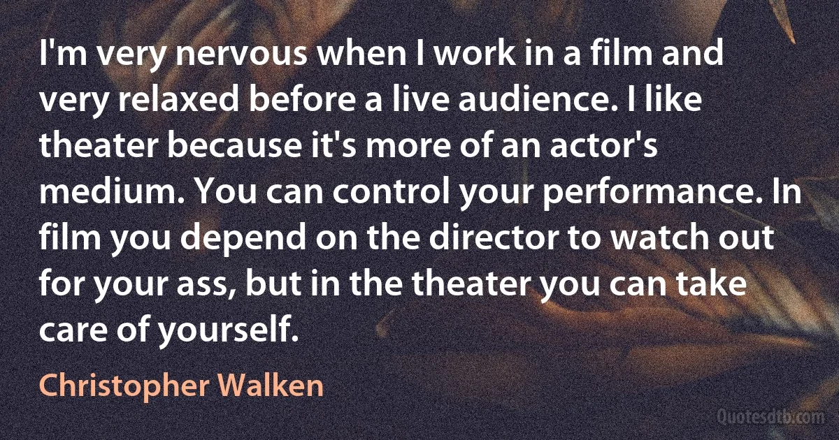 I'm very nervous when I work in a film and very relaxed before a live audience. I like theater because it's more of an actor's medium. You can control your performance. In film you depend on the director to watch out for your ass, but in the theater you can take care of yourself. (Christopher Walken)